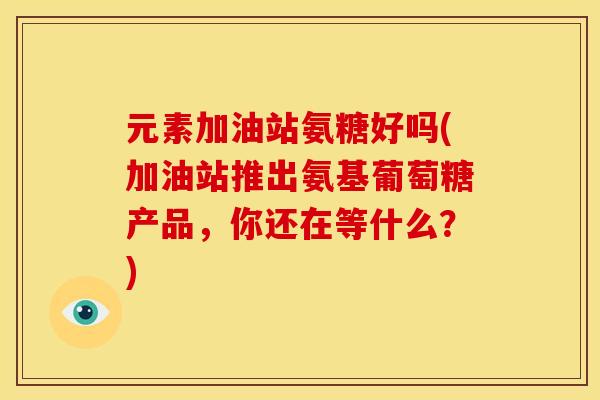 元素加油站氨糖好吗(加油站推出氨基葡萄糖产品，你还在等什么？)