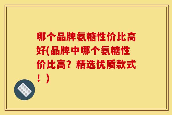 哪个品牌氨糖性价比高好(品牌中哪个氨糖性价比高？精选优质款式！)