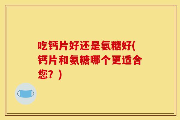 吃钙片好还是氨糖好(钙片和氨糖哪个更适合您？)