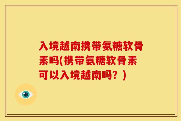 入境越南携带氨糖软骨素吗(携带氨糖软骨素可以入境越南吗？)