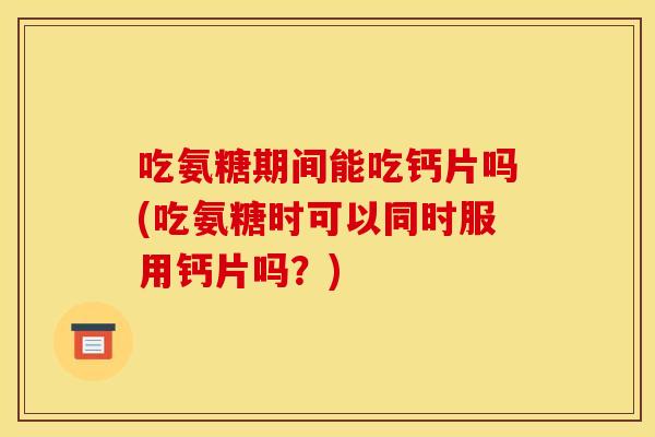 吃氨糖期间能吃钙片吗(吃氨糖时可以同时服用钙片吗？)