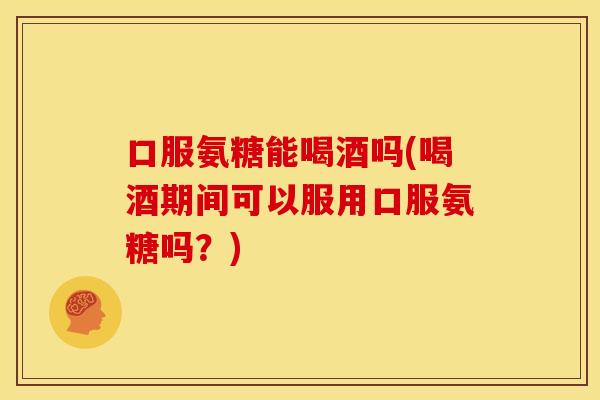 口服氨糖能喝酒吗(喝酒期间可以服用口服氨糖吗？)