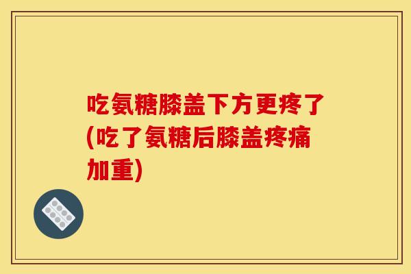 吃氨糖膝盖下方更疼了(吃了氨糖后膝盖疼痛加重)