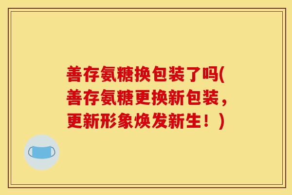 善存氨糖换包装了吗(善存氨糖更换新包装，更新形象焕发新生！)