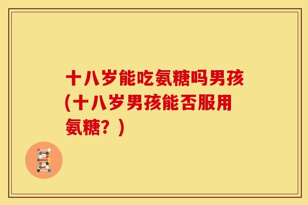 十八岁能吃氨糖吗男孩(十八岁男孩能否服用氨糖？)