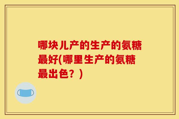 哪块儿产的生产的氨糖最好(哪里生产的氨糖最出色?)-第1张图片-关节骑士 哪块儿产的生产的氨糖最好(哪里生产的氨糖最出色?)-第1张图片-关节骑士