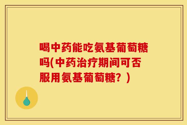 喝中药能吃氨基葡萄糖吗(中药治疗期间可否服用氨基葡萄糖？)
