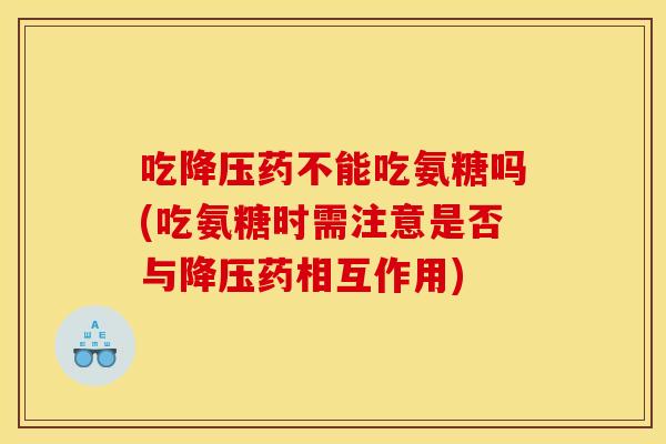 吃降压药不能吃氨糖吗(吃氨糖时需注意是否与降压药相互作用)