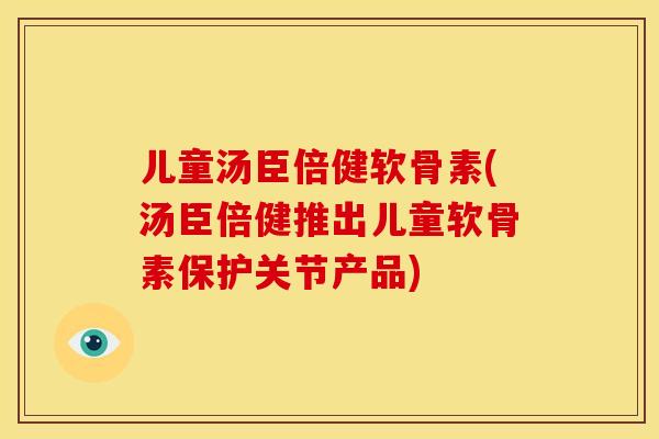 儿童汤臣倍健软骨素(汤臣倍健推出儿童软骨素保护关节产品)