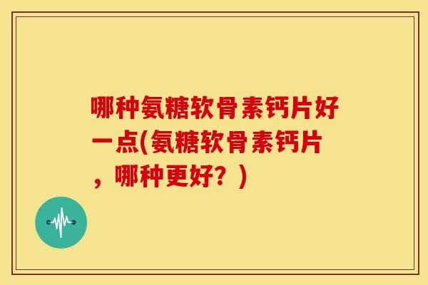 哪种氨糖软骨素钙片好一点(氨糖软骨素钙片，哪种更好？)