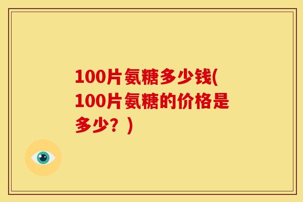 100片氨糖多少钱(100片氨糖的价格是多少？)