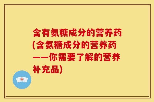 含有氨糖成分的营养药(含氨糖成分的营养药——你需要了解的营养补充品)