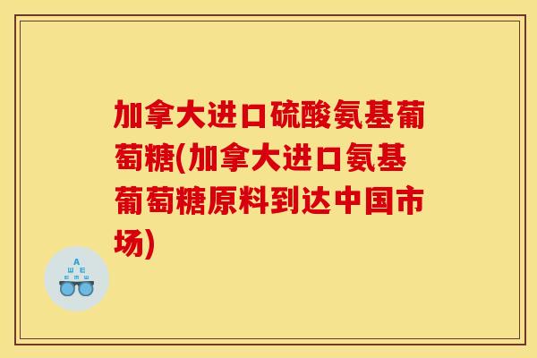 加拿大进口硫酸氨基葡萄糖(加拿大进口氨基葡萄糖原料到达中国市场)