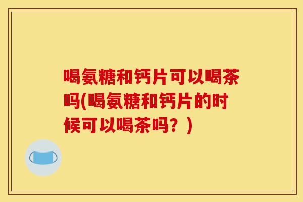 喝氨糖和钙片可以喝茶吗(喝氨糖和钙片的时候可以喝茶吗？)-第1张图片-关节骑士