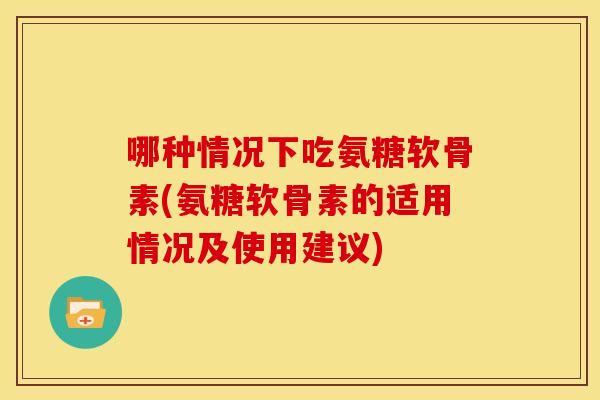 哪种情况下吃氨糖软骨素(氨糖软骨素的适用情况及使用建议)