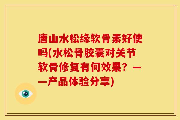 唐山水松缘软骨素好使吗(水松骨胶囊对关节软骨修复有何效果？——产品体验分享)
