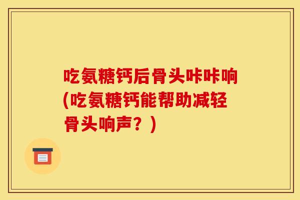 吃氨糖钙后骨头咔咔响(吃氨糖钙能帮助减轻骨头响声？)