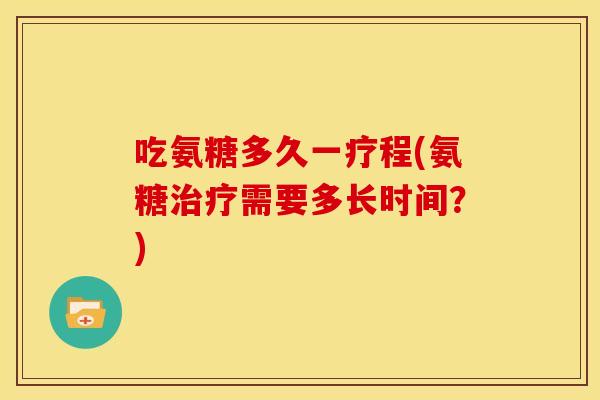 吃氨糖多久一疗程(氨糖治疗需要多长时间？)
