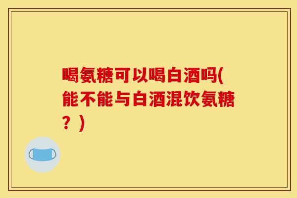 喝氨糖可以喝白酒吗(能不能与白酒混饮氨糖?)-第1张图片-关节骑士 喝氨糖可以喝白酒吗(能不能与白酒混饮氨糖?)-第1张图片-关节骑士