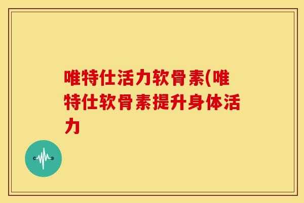 唯特仕活力软骨素(唯特仕软骨素提升身体活力
