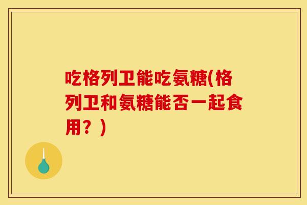 吃格列卫能吃氨糖(格列卫和氨糖能否一起食用？)