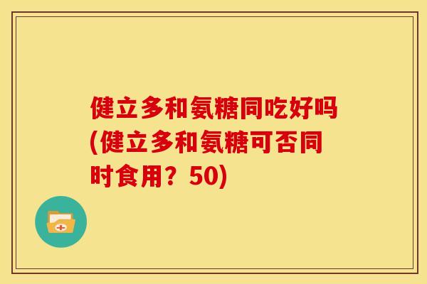 健立多和氨糖同吃好吗(健立多和氨糖可否同时食用？50)-第1张图片-关节骑士