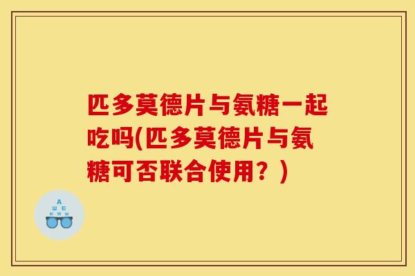 匹多莫德片与氨糖一起吃吗(匹多莫德片与氨糖可否联合使用？)