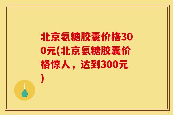 北京氨糖胶囊价格300元(北京氨糖胶囊价格惊人，达到300元)