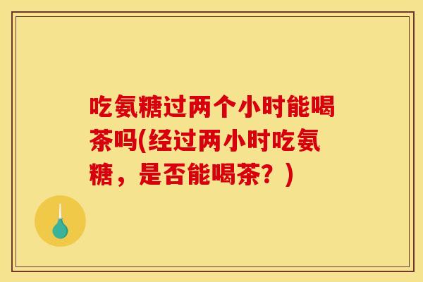 吃氨糖过两个小时能喝茶吗(经过两小时吃氨糖，是否能喝茶？)