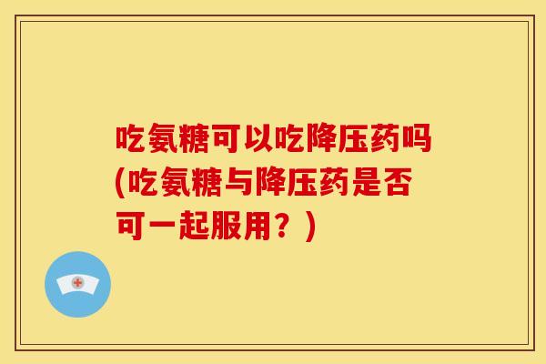 吃氨糖可以吃降压药吗(吃氨糖与降压药是否可一起服用？)-第1张图片-关节骑士