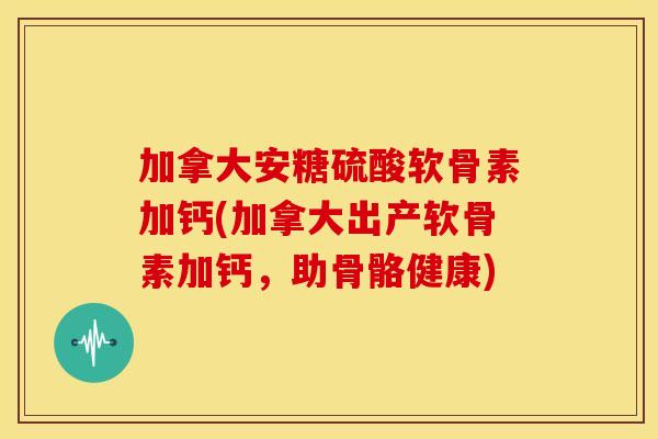 加拿大安糖硫酸软骨素加钙(加拿大出产软骨素加钙，助骨骼健康)