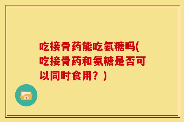 吃接骨药能吃氨糖吗(吃接骨药和氨糖是否可以同时食用?)-第1张图片-关节骑士 吃接骨药能吃氨糖吗(吃接骨药和氨糖是否可以同时食用?)-第1张图片-关节骑士