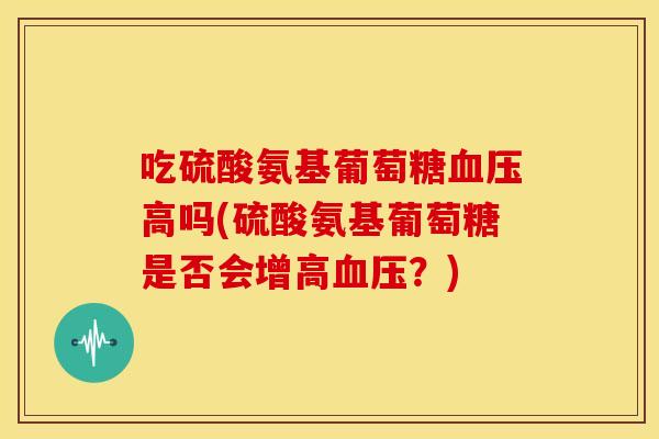 吃硫酸氨基葡萄糖血压高吗(硫酸氨基葡萄糖是否会增高血压？)