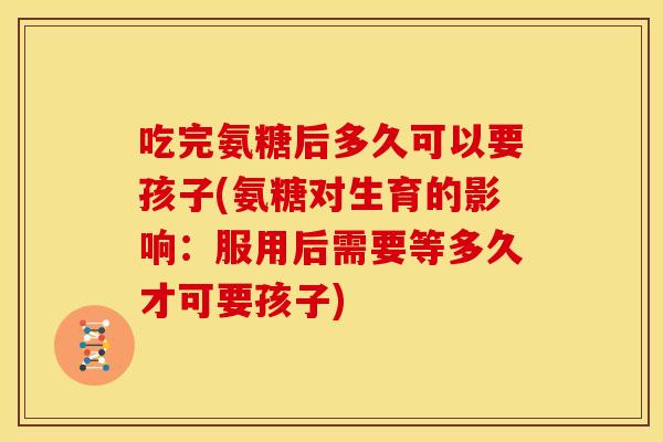 吃完氨糖后多久可以要孩子(氨糖对生育的影响：服用后需要等多久才可要孩子)