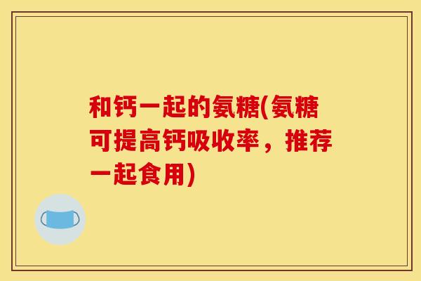 和钙一起的氨糖(氨糖可提高钙吸收率，推荐一起食用)
