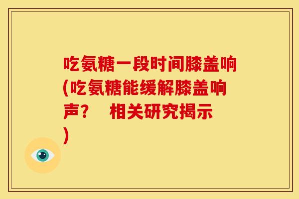 吃氨糖一段时间膝盖响(吃氨糖能缓解膝盖响声？  相关研究揭示)