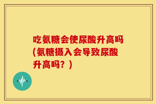 吃氨糖会使尿酸升高吗(氨糖摄入会导致尿酸升高吗？)