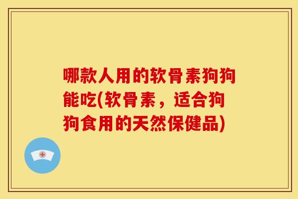哪款人用的软骨素狗狗能吃(软骨素，适合狗狗食用的天然保健品)
