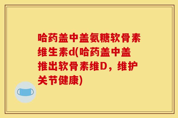 哈药盖中盖氨糖软骨素维生素d(哈药盖中盖推出软骨素维D，维护关节健康)