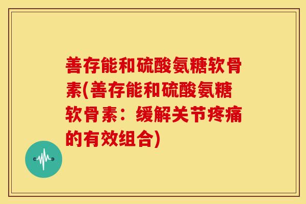 善存能和硫酸氨糖软骨素(善存能和硫酸氨糖软骨素：缓解关节疼痛的有效组合)-第1张图片-关节骑士