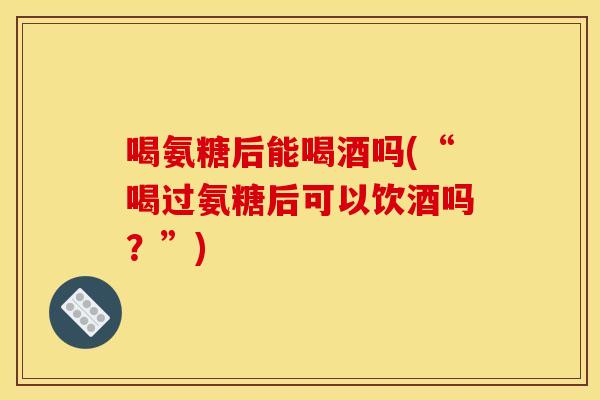 喝氨糖后能喝酒吗(“喝过氨糖后可以饮酒吗？”)