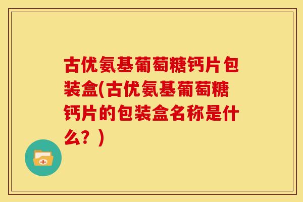古优氨基葡萄糖钙片包装盒(古优氨基葡萄糖钙片的包装盒名称是什么？)
