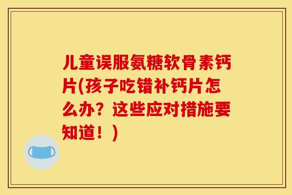 儿童误服氨糖软骨素钙片(孩子吃错补钙片怎么办？这些应对措施要知道！)-第1张图片-关节骑士