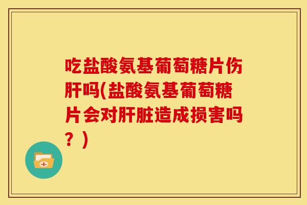 吃盐酸氨基葡萄糖片伤肝吗(盐酸氨基葡萄糖片会对肝脏造成损害吗？)