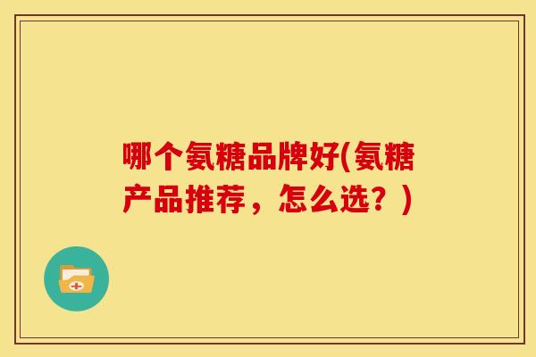 哪个氨糖品牌好(氨糖产品推荐，怎么选？)