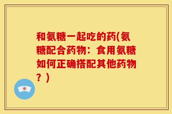 和氨糖一起吃的药(氨糖配合药物：食用氨糖如何正确搭配其他药物？)