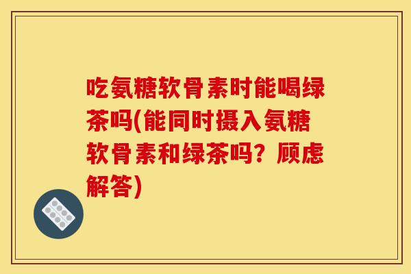吃氨糖软骨素时能喝绿茶吗(能同时摄入氨糖软骨素和绿茶吗？顾虑解答)