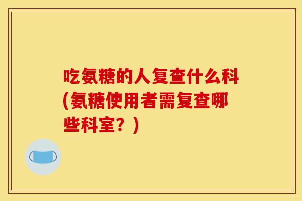 吃氨糖的人复查什么科(氨糖使用者需复查哪些科室？)