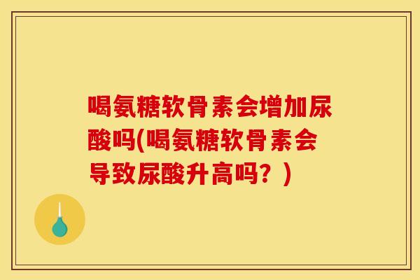 喝氨糖软骨素会增加尿酸吗(喝氨糖软骨素会导致尿酸升高吗？)