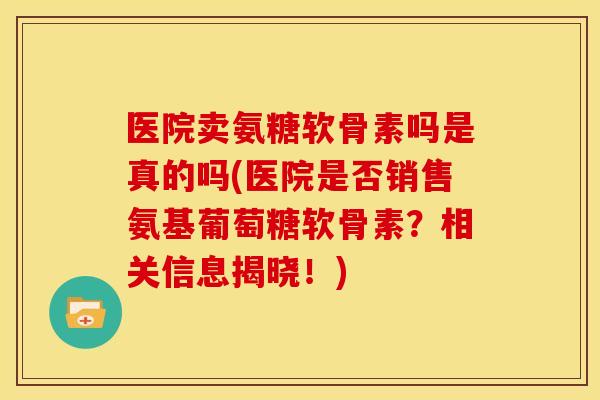 医院卖氨糖软骨素吗是真的吗(医院是否销售氨基葡萄糖软骨素？相关信息揭晓！)
